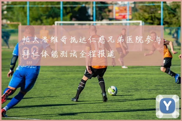 帕夫洛维奇抵达仁慈兄弟医院参与拜仁体能测试全程报道