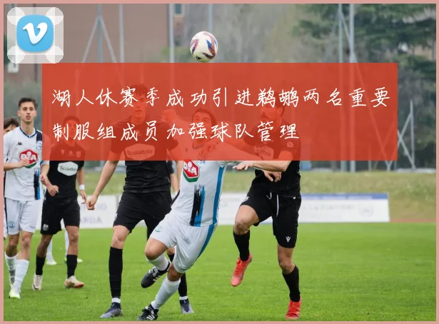 湖人休赛季成功引进鹈鹕两名重要制服组成员加强球队管理