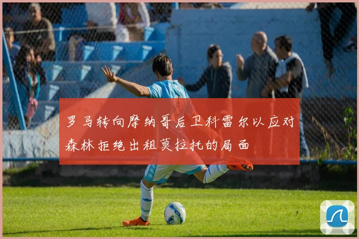 罗马转向摩纳哥后卫科雷尔以应对森林拒绝出租莫拉托的局面