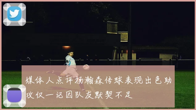 媒体人点评杨瀚森传球表现出色助攻仅一记因队友默契不足