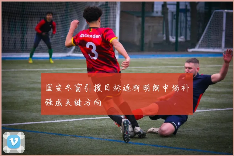 国安冬窗引援目标逐渐明朗中场补强成关键方向