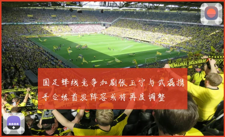 国足锋线竞争加剧张玉宁与武磊携手合练首发阵容或将再度调整