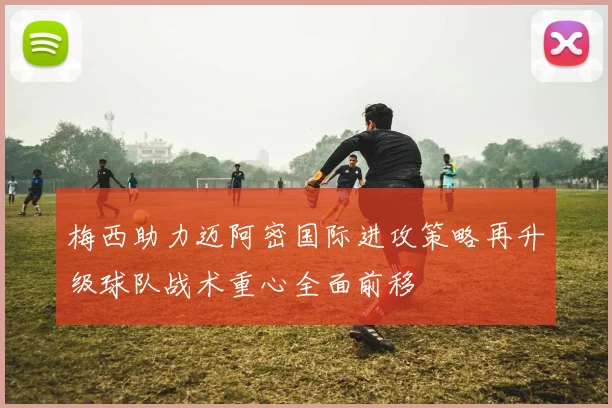 梅西助力迈阿密国际进攻策略再升级球队战术重心全面前移