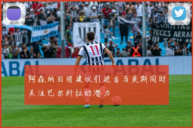 阿森纳旧将建议引进吉马良斯同时关注巴尔科拉的潜力